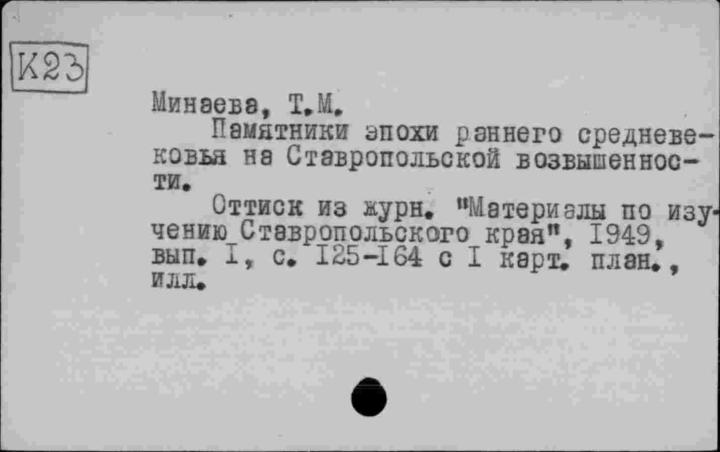 ﻿
Минаев8, T.M.
Памятники епохи раннего средневековья на Ставропольской возвышенности.
Оттиск из аурн. “Материалы по изу-чению^Ставропольского края”, 1949, вып. I, с. 125-164 с I карт. план., илл.